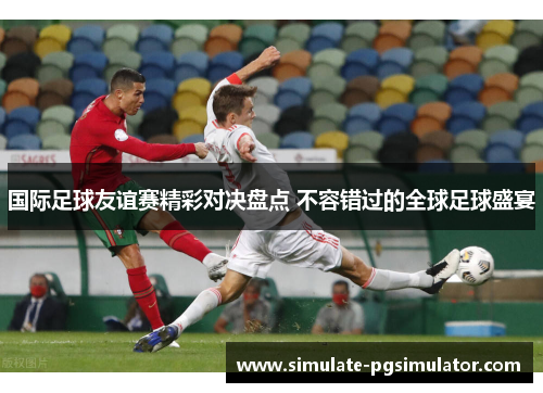 国际足球友谊赛精彩对决盘点 不容错过的全球足球盛宴