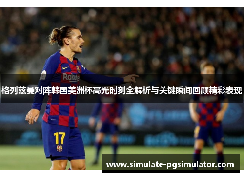 格列兹曼对阵韩国美洲杯高光时刻全解析与关键瞬间回顾精彩表现