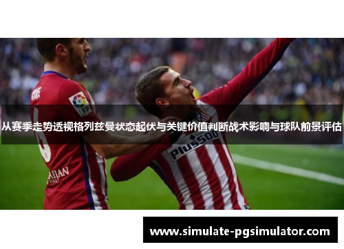 从赛季走势透视格列兹曼状态起伏与关键价值判断战术影响与球队前景评估
