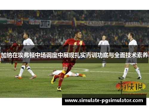 加纳在埃弗顿中场调度中展现扎实青训功底与全面技术素养 加纳在埃弗顿中场调度中展现扎实青训功底与全面技术素养