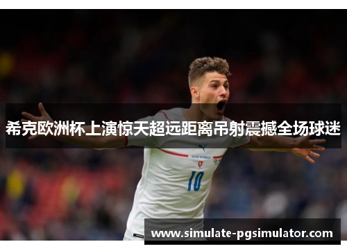 希克欧洲杯上演惊天超远距离吊射震撼全场球迷