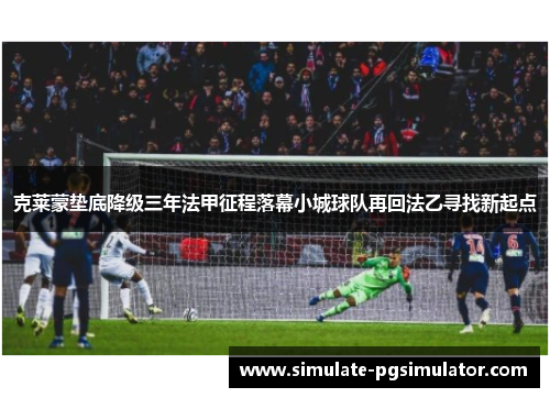 克莱蒙垫底降级三年法甲征程落幕小城球队再回法乙寻找新起点