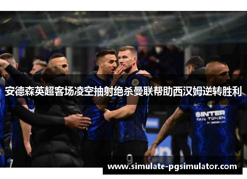 安德森英超客场凌空抽射绝杀曼联帮助西汉姆逆转胜利