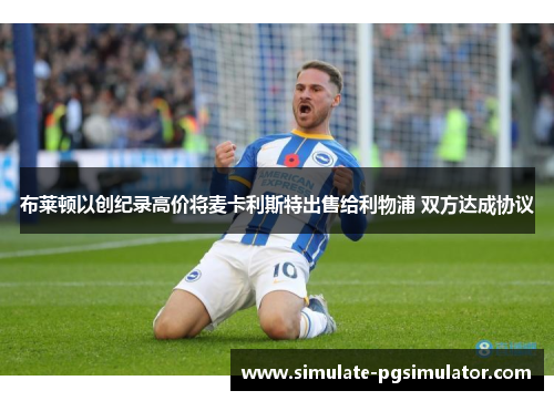 布莱顿以创纪录高价将麦卡利斯特出售给利物浦 双方达成协议