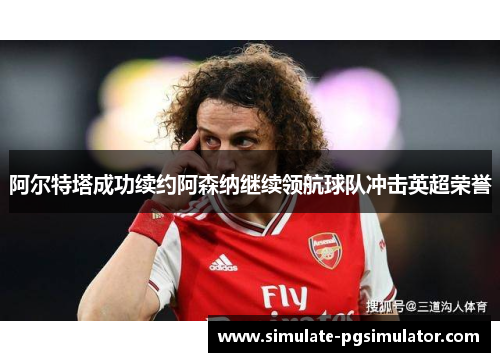 阿尔特塔成功续约阿森纳继续领航球队冲击英超荣誉
