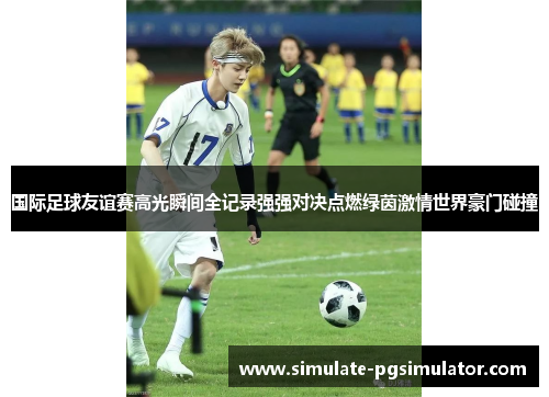 国际足球友谊赛高光瞬间全记录强强对决点燃绿茵激情世界豪门碰撞
