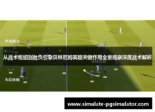 从战术枢纽到胜负引擎贝林厄姆英超关键作用全景观察深度战术解析 从战术枢纽到胜负引擎贝林厄姆英超关键作用全景观察深度战术解析