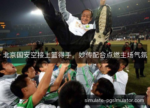 北京国安空接上篮得手，妙传配合点燃主场气氛